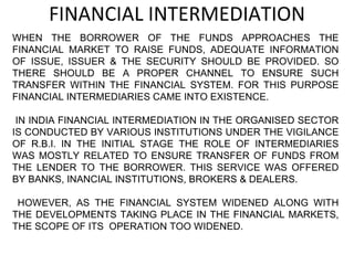FINANCIAL INTERMEDIATION WHEN THE BORROWER OF THE FUNDS APPROACHES THE FINANCIAL MARKET TO RAISE FUNDS, ADEQUATE INFORMATION OF ISSUE, ISSUER & THE SECURITY SHOULD BE PROVIDED. SO THERE SHOULD BE A PROPER CHANNEL TO ENSURE SUCH TRANSFER WITHIN THE FINANCIAL SYSTEM. FOR THIS PURPOSE FINANCIAL INTERMEDIARIES CAME INTO EXISTENCE. IN INDIA FINANCIAL INTERMEDIATION IN THE ORGANISED SECTOR IS CONDUCTED BY VARIOUS INSTITUTIONS UNDER THE VIGILANCE OF R.B.I. IN THE INITIAL STAGE THE ROLE OF INTERMEDIARIES WAS MOSTLY RELATED TO ENSURE TRANSFER OF FUNDS FROM THE LENDER TO THE BORROWER. THIS SERVICE WAS OFFERED BY BANKS, INANCIAL INSTITUTIONS, BROKERS & DEALERS. HOWEVER, AS THE FINANCIAL SYSTEM WIDENED ALONG WITH THE DEVELOPMENTS TAKING PLACE IN THE FINANCIAL MARKETS, THE SCOPE OF ITS  OPERATION TOO WIDENED. 