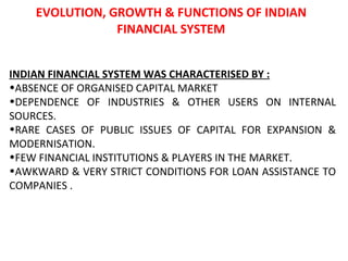 EVOLUTION, GROWTH & FUNCTIONS OF INDIAN FINANCIAL SYSTEM INDIAN FINANCIAL SYSTEM WAS CHARACTERISED BY : ABSENCE OF ORGANISED CAPITAL MARKET DEPENDENCE OF INDUSTRIES & OTHER USERS ON INTERNAL SOURCES. RARE CASES OF PUBLIC ISSUES OF CAPITAL FOR EXPANSION & MODERNISATION. FEW FINANCIAL INSTITUTIONS & PLAYERS IN THE MARKET. AWKWARD & VERY STRICT CONDITIONS FOR LOAN ASSISTANCE TO COMPANIES . 
