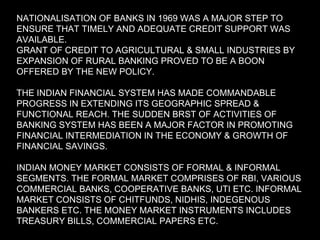 NATIONALISATION OF BANKS IN 1969 WAS A MAJOR STEP TO ENSURE THAT TIMELY AND ADEQUATE CREDIT SUPPORT WAS AVAILABLE. GRANT OF CREDIT TO AGRICULTURAL & SMALL INDUSTRIES BY EXPANSION OF RURAL BANKING PROVED TO BE A BOON OFFERED BY THE NEW POLICY. THE INDIAN FINANCIAL SYSTEM HAS MADE COMMANDABLE PROGRESS IN EXTENDING ITS GEOGRAPHIC SPREAD & FUNCTIONAL REACH. THE SUDDEN BRST OF ACTIVITIES OF BANKING SYSTEM HAS BEEN A MAJOR FACTOR IN PROMOTING FINANCIAL INTERMEDIATION IN THE ECONOMY & GROWTH OF FINANCIAL SAVINGS. INDIAN MONEY MARKET CONSISTS OF FORMAL & INFORMAL SEGMENTS. THE FORMAL MARKET COMPRISES OF RBI, VARIOUS COMMERCIAL BANKS, COOPERATIVE BANKS, UTI ETC. INFORMAL MARKET CONSISTS OF CHITFUNDS, NIDHIS, INDEGENOUS BANKERS ETC. THE MONEY MARKET INSTRUMENTS INCLUDES TREASURY BILLS, COMMERCIAL PAPERS ETC. 