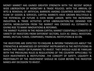 MONEY MARKET HAS GAINED GREATER STRENGTH WITH THE RECENT WORLD WIDE LIBERISATION OF MONETARY & TRADE POLICIES. WITH THE ARRIVAL OF WTO & REMOVAL OF ARTIFICIAL BARRIERS AMONG COUNTRIES BOOSTING FREE FLOW OF GOODS & SERVICES, CAPITAL MARKETS HAVE GROWN MULTIFOLD & THE POTENCIAL OF FUTURE IS EVEN MORE LARGER. WITH THE INCREASING INDUSTRIAL & TRADE ACTIVITIES AFTER LIBERALISATION,THE DEMAND FOR CAPITAL MOBILISATION FROM THE MARKET HAS CROSSED ALL ESTIMATES & GIVING RISE TO MANY INNOVATIONS & REFORMS. THE MARKET PLAYERS IN THE INDIAN CAPITAL MARKET ESSENTIALLY CONSISTS OF VARIETY OF INVESTORS FROM DIFFERENT SECTORS, SUCH AS :SMALL INVESTORS, BANKS, MUTUAL FUNDS, COMPANIES, FINANCIAL INSTITUTIONS & SO ON. THE INVESTORS ARE EXPECTED TO ENQUIRE & INFORM THEMSELVES ABOUT THE STRENGTHS & WEAKNESSES OF DIFFERENT INSTRUMENTS & THE INSTITUTIONS IN WHICH THEY INVEST OR PLANNING TO INVEST. THEY SHOULD ALSO BE FAMILIAR WITH THE PREVAILING RULES & REGULATIONS OF THE COUNTRY APPLICABLE TO SUCH INVESTMENTS & INSTITUTIONS .THE CONCEPT OF SAFETY, LIQUIDITY & PROFITABILITY OF THE INVESTMENT SHOULD BE CLEAR BEFORE THE INVESTOR MAKES ANY DECISSION TO INVEST. 
