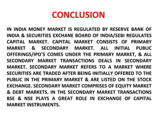 CONCLUSION IN INDIA MONEY MARKET IS REGULATED BY RESERVE BANK OF INDIA & SECURITIES EXCHANE BOARD OF INDIA/SEBI REGULATES CAPITAL MARKET. CAPITAL MARKET CONSISTS OF PRIMARY MARKET & SECONDARY MARKET. ALL INITIAL PUBLIC OFFERINGS/IPO ’ S COMES UNDER THE PRIMARY MARKET, & ALL SECONDARY MARKET TRANSACTIONS DEALS IN SECONDARY MARKET. SECONDARY MARKET REFERS TO A MARKET WHERE SECURITIES ARE TRADED AFTER BEING INITIALLY OFFERED TO THE PUBLIC IN THE PRIMARY MARKET & ARE LISTED ON THE STOCK EXCHANGE. SECONDARY MARKET COMPRISES OF EQUITY MARKET & DEBT MARKETS. IN THE SECONDARY MARKET TRANSACTIONS BSE & NSE PLAYS A GREAT ROLE IN EXCHANGE OF CAPITAL MARKET INSTRUMENTS. 