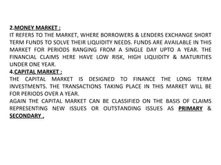 MONEY MARKET : IT REFERS TO THE MARKET, WHERE BORROWERS & LENDERS EXCHANGE SHORT TERM FUNDS TO SOLVE THEIR LIQUIDITY NEEDS. FUNDS ARE AVAILABLE IN THIS MARKET FOR PERIODS RANGING FROM A SINGLE DAY UPTO A YEAR. THE FINANCIAL CLAIMS HERE HAVE LOW RISK, HIGH LIQUIDITY & MATURITIES UNDER ONE YEAR. CAPITAL MARKET : THE CAPITAL MARKET IS DESIGNED TO FINANCE THE LONG TERM INVESTMENTS. THE TRANSACTIONS TAKING PLACE IN THIS MARKET WILL BE FOR PERIODS OVER A YEAR. AGAIN THE CAPITAL MARKET CAN BE CLASSIFIED ON THE BASIS OF CLAIMS REPRESENTING NEW ISSUES OR OUTSTANDING ISSUES AS  PRIMARY  &  SECONDARY . 