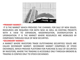 PRIMARY MARKET : IT IS THE MARKET WHICH PROVIDES THE CHANNEL FOR SALE OF NEW ISSUES. RESOURCES ARE REQUIRED FOR BOTH NEW AS WELL AS EXISTING PROJECTS WITH A VIEW TO EXPANSION, MODERNISATION, DIVERSIFICATION & UPGRADATION. IT IS THE MARKET WHERE RESOURCES ARE MOBILISED BY COMPANIES THROUGH ISSUE OF NEW SECURITIES. SECONDARY MARKET : A MARKET WHERE INVESTORS TRADE OUTSTANDING SECURITIES/ ISSUES ARE CALLED SECONDARY MARKET. SECONDARY MARKET COMPRISES OF STOCK EXCHANGES, WHICH PROVIDE PLATFORM FOR PURCHASE & SALE OF SECURITIES BY INVESTORS, WHERE THE TRADING IS ACCESSIBLE ONLY THROUGH BROKERS & TRADING IS CONFIED ONLY TO STOCK EXCHANGES . 