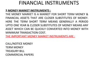 FINANCIAL INSTRUMENTS MONEY MARKET INSTRUMENTS : THE MONEY MARKET IS A MARKET FOR SHORT TERM MONEY & FINANCIAL ASSETS THAT ARE CLOSER SUBSTITUTES OF MONEY. HERE THE TERM SHORT TERM MEANS GENERALLY A PERIOD UPTO ONE YEAR & CLOSER SUBSTITUTES OF MONEY MEANS ANY ASSET WHICH CAN BE QUICKLY CONVERTED INTO MONEY WITH MINIMUM TRANSACTION COST. THE IMPORTANT MONEY MARKET INSTRUMENTS ARE :   CALL/NOTICE MONEY TERM MONEY TREASURY BILL COMMERCIAL PAPERS 