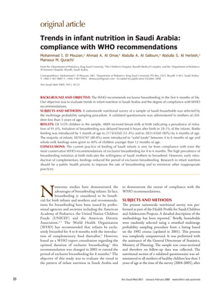original article
     Trends in infant nutrition in Saudi Arabia:
     compliance with WHO recommendations
     Mohammad I. El Mouzan,a Ahmad A. Al Omar,b Abdulla A. Al Salloum,a Abdulla S. Al Herbish,a
     Mansour M. Qurachic
     From the aDepartment of Pediatrics, King Saud University, bThe Children’s Hospital, Riyadh Medical Complex, and the cDepartment of Pediatrics,
     Al Yamama Hospital, Riyadh, Saudi Arabia

     Correspondence: Mohammad I. El Mouzan, MD · Department of Pediatrics, King Saud University, PO Box 2925, Riyadh 11461, Saudi Arabia ·
     T: +966-1-467-0807 F: +966-1-467-9463 · drmouzan@gmail.com · Accepted for publication October 2008

     Ann Saudi Med 2009; 29(1): 20-23




     BACKGROUND AND OBJECTIVE: The WHO recommends exclusive breastfeeding in the first 6 months of life.
     Our objective was to evaluate trends in infant nutrition in Saudi Arabia and the degree of compliance with WHO
     recommendations.
     SUBJECTS AND METHODS: A nationwide nutritional survey of a sample of Saudi households was selected by
     the multistage probability sampling procedure. A validated questionnaire was administered to mothers of chil-   -
     dren less than 3 years of age.
     RESULTS: Of 5339 children in the sample, 4889 received breast milk at birth indicating a prevalence of initia-  -
     tion of 91.6%. Initiation of breastfeeding was delayed beyond 6 hours after birth in 28.1% of the infants. Bottle
     feeding was introduced by 1 month of age to 2174/4260 (51.4%) and to 3831/4260 (90%) by 6 months of age.
     The majority of infants 3870/4787 (80.8%) were introduced to “solid foods” between 4 to 6 months of age and
     whole milk feedings were given to 40% of children younger than 12 months of age.
     CONCLUSIONS: The current practice of feeding of Saudi infants is very far from compliance with even the
     most conservative WHO recommendations of exclusive breastfeeding for 4 to 6 months. The high prevalence of
     breastfeeding initiation at birth indicates the willingness of Saudi mothers to breastfeed. However, early intro-
                                                                                                                     -
     duction of complementary feedings reduced the period of exclusive breastfeeding. Research in infant nutrition
     should be a public health priority to improve the rate of breastfeeding and to minimize other inappropriate
     practices.




     N
               umerous studies have demonstrated the                         to demonstrate the extent of compliance with the
               advantages of breastfeeding infants. In fact,                 WHO recommendations.
               breastfeeding is considered to be benefic   c
     cial for both infants and mothers and recommendac     c                 SUBJECTS AND METHODS
     tions for breastfeeding have been issued by profesc   c                 The present nationwide nutritional survey was perc      c
     sional agencies and societies including the American                    formed as part of the Health Profile for Saudi Children
     Academy of Pediatrics, the United Nation Children                       and Adolescents Projects. A detailed description of the
     Funds (UNICEF) and the American Dietetic                                methodology has been reported.7 Briefly, households
     Association.1c3 The World Health Organization                           were randomly selected using a stratified multistage
     (WHO) has recommended that infants be excluc          c                 probability sampling procedure from a listing based
     sively breastfed for 4 to 6 months with the introducc c                 on the 1992 census (updated in 2001). This process
     tion of complementary food thereafter.4 However,                        was completely computerized. It was performed with
     based on a WHO expert consultation regarding the                        the assistance of the General Directorate of Statistics,
     optimal duration of exclusive breastfeeding,5 this                      Ministry of Planning. The sample was crosscsectional
     recommendation was changed in 2001 to extend the                        and therefore no followcup data was collected. The
     period of exclusive breastfeeding for 6 months.6 The                    nutritional section of a validated questionnaire was adcc
     objective of this study was to evaluate the trend in                    ministered to all mothers of healthy children less than 3
     the pattern of infant nutrition in Saudi Arabia and                     years of age at the time of the survey (2004c2005), after



20                                                                           Ann Saudi Med 29(1)   January-February 2009 www.kfshrc.edu.sa/annals
 