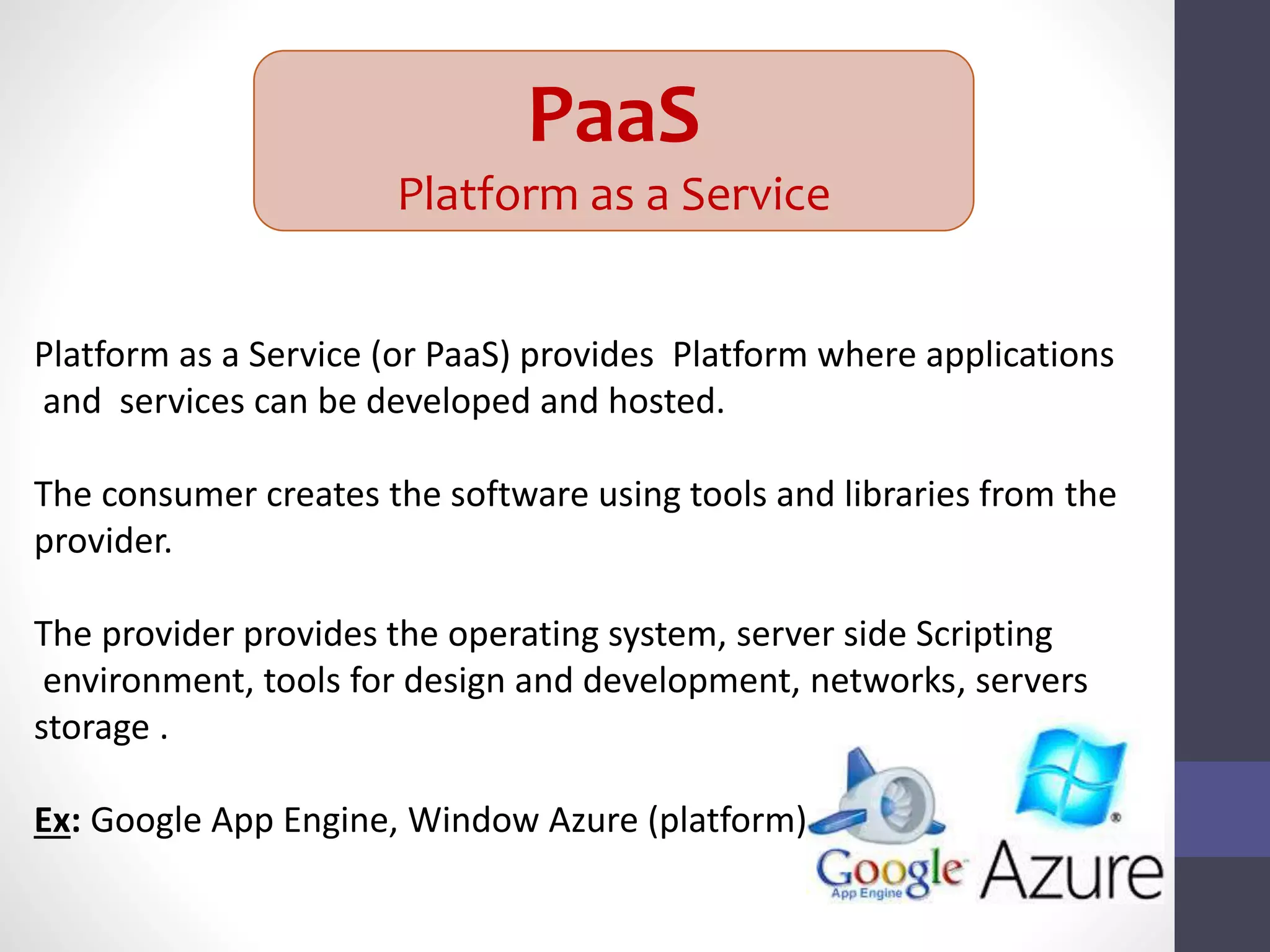 PaaS
Platform as a Service
Platform as a Service (or PaaS) provides Platform where applications
and services can be developed and hosted.
The consumer creates the software using tools and libraries from the
provider.
The provider provides the operating system, server side Scripting
environment, tools for design and development, networks, servers
storage .
Ex: Google App Engine, Window Azure (platform)
 