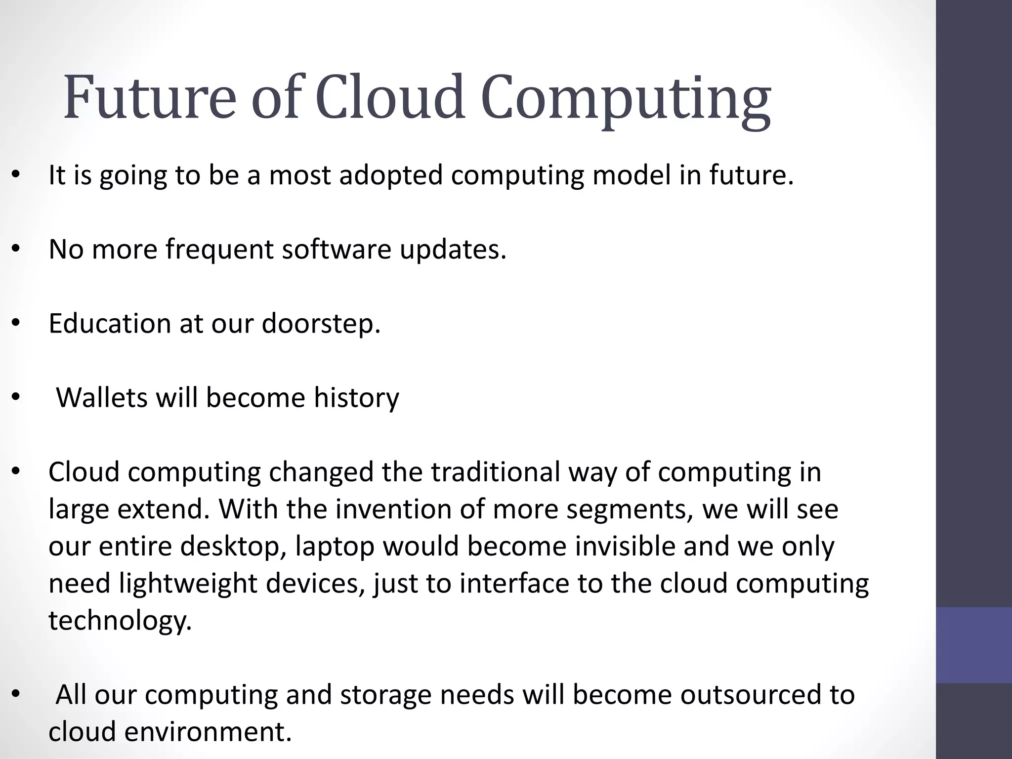 Future of Cloud Computing
• It is going to be a most adopted computing model in future.
• No more frequent software updates.
• Education at our doorstep.
• Wallets will become history
• Cloud computing changed the traditional way of computing in
large extend. With the invention of more segments, we will see
our entire desktop, laptop would become invisible and we only
need lightweight devices, just to interface to the cloud computing
technology.
• All our computing and storage needs will become outsourced to
cloud environment.
 