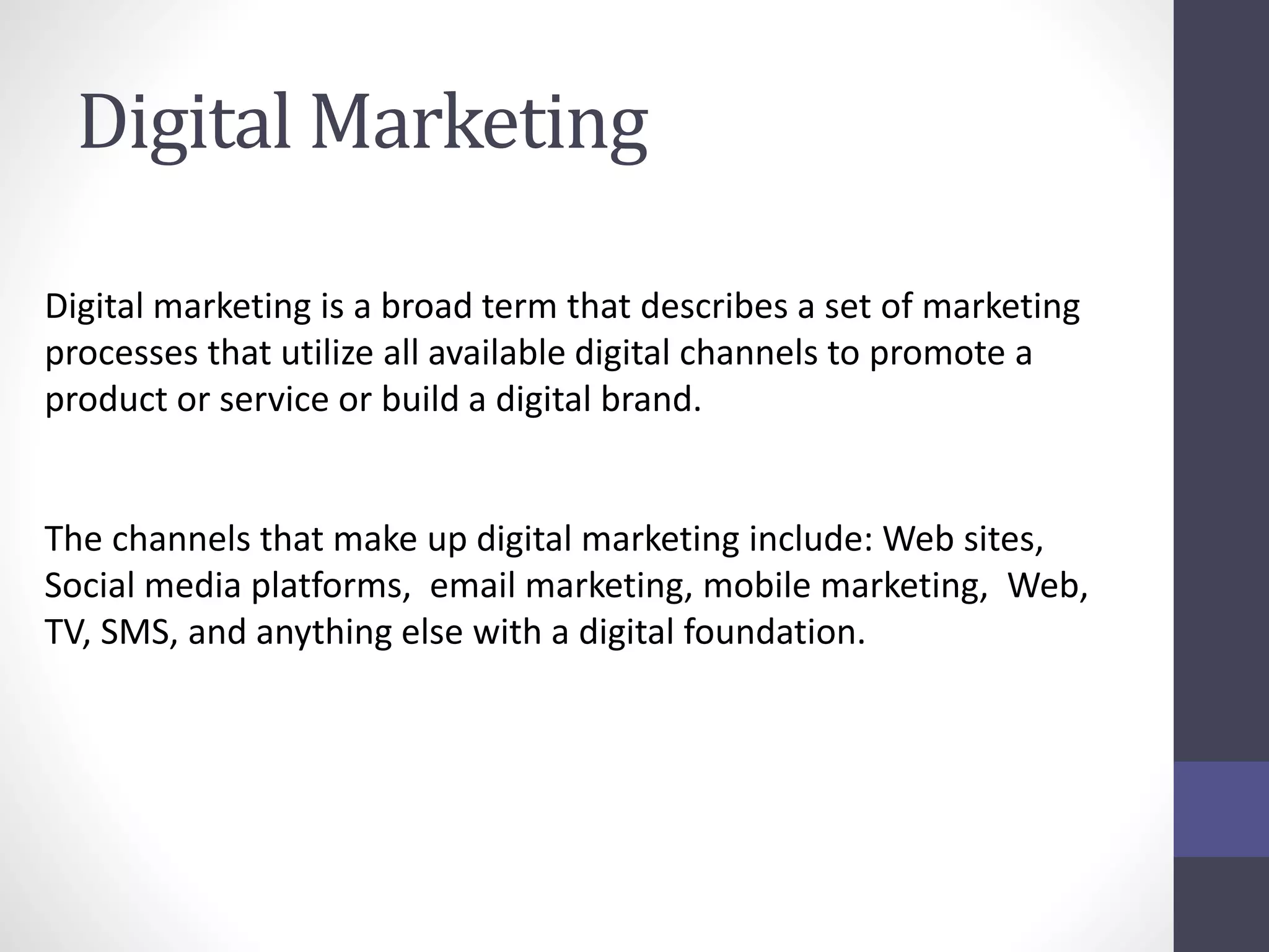 Digital Marketing
Digital marketing is a broad term that describes a set of marketing
processes that utilize all available digital channels to promote a
product or service or build a digital brand.
The channels that make up digital marketing include: Web sites,
Social media platforms, email marketing, mobile marketing, Web,
TV, SMS, and anything else with a digital foundation.
 
