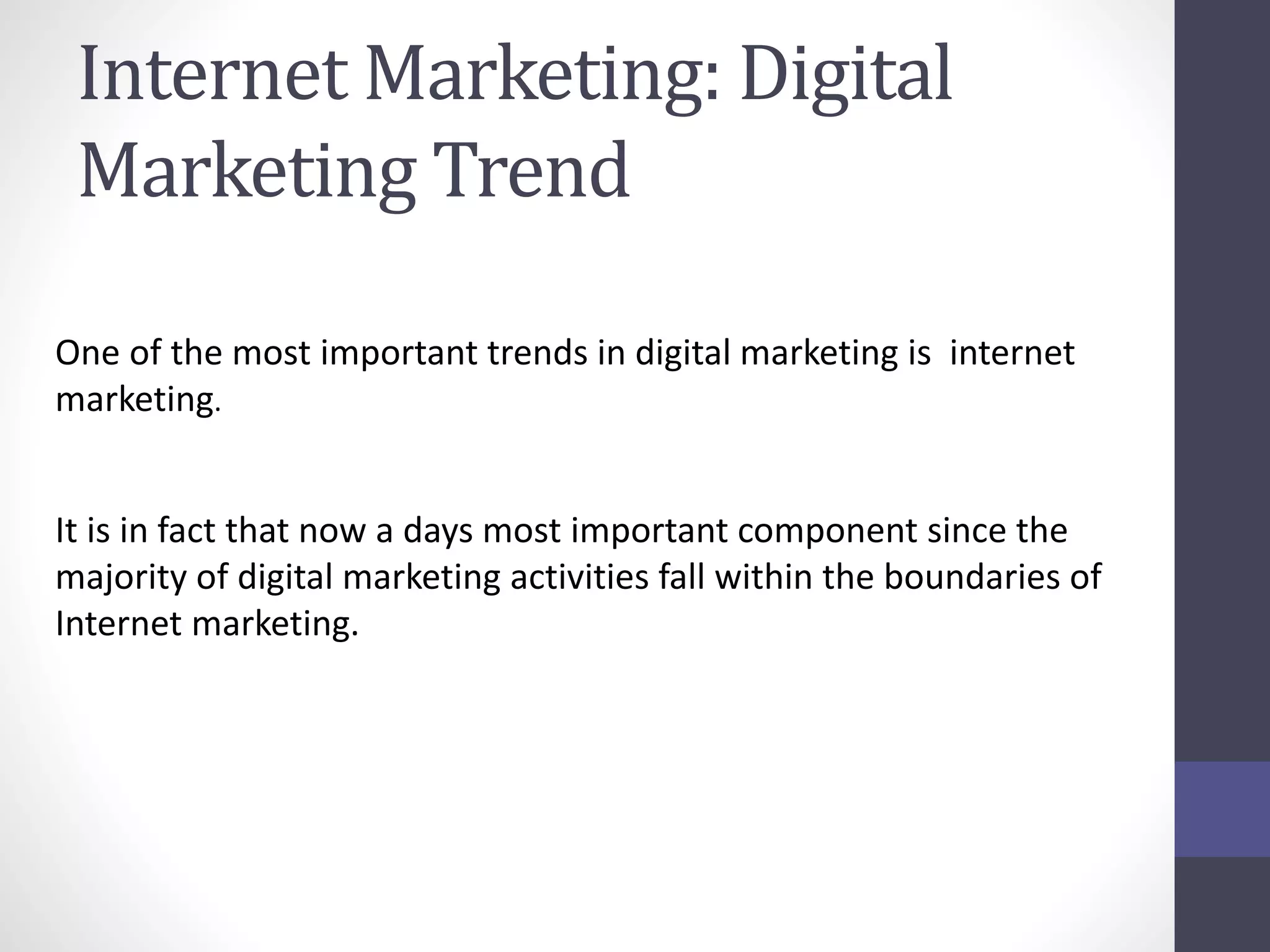 Internet Marketing: Digital
Marketing Trend
One of the most important trends in digital marketing is internet
marketing.
It is in fact that now a days most important component since the
majority of digital marketing activities fall within the boundaries of
Internet marketing.
 