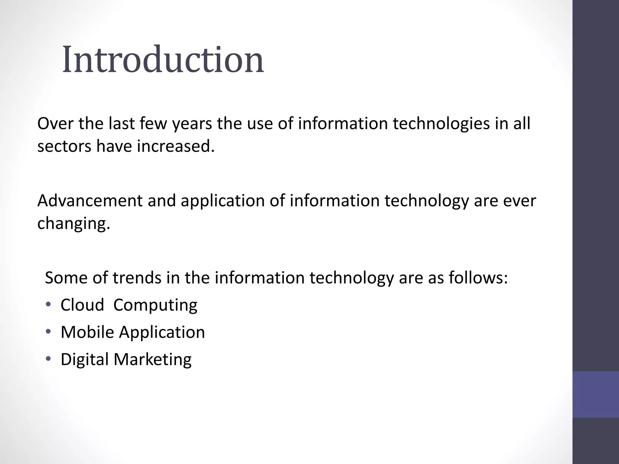 Introduction
Over the last few years the use of information technologies in all
sectors have increased.
Advancement and application of information technology are ever
changing.
Some of trends in the information technology are as follows:
• Cloud Computing
• Mobile Application
• Digital Marketing
 