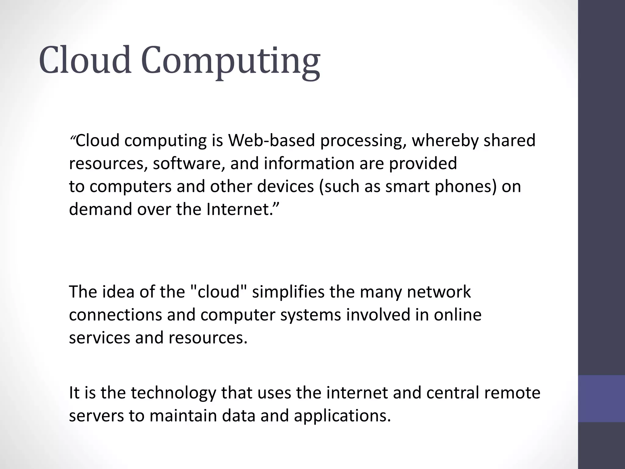 Cloud Computing
“Cloud computing is Web-based processing, whereby shared
resources, software, and information are provided
to computers and other devices (such as smart phones) on
demand over the Internet.”
The idea of the "cloud" simplifies the many network
connections and computer systems involved in online
services and resources.
It is the technology that uses the internet and central remote
servers to maintain data and applications.
 