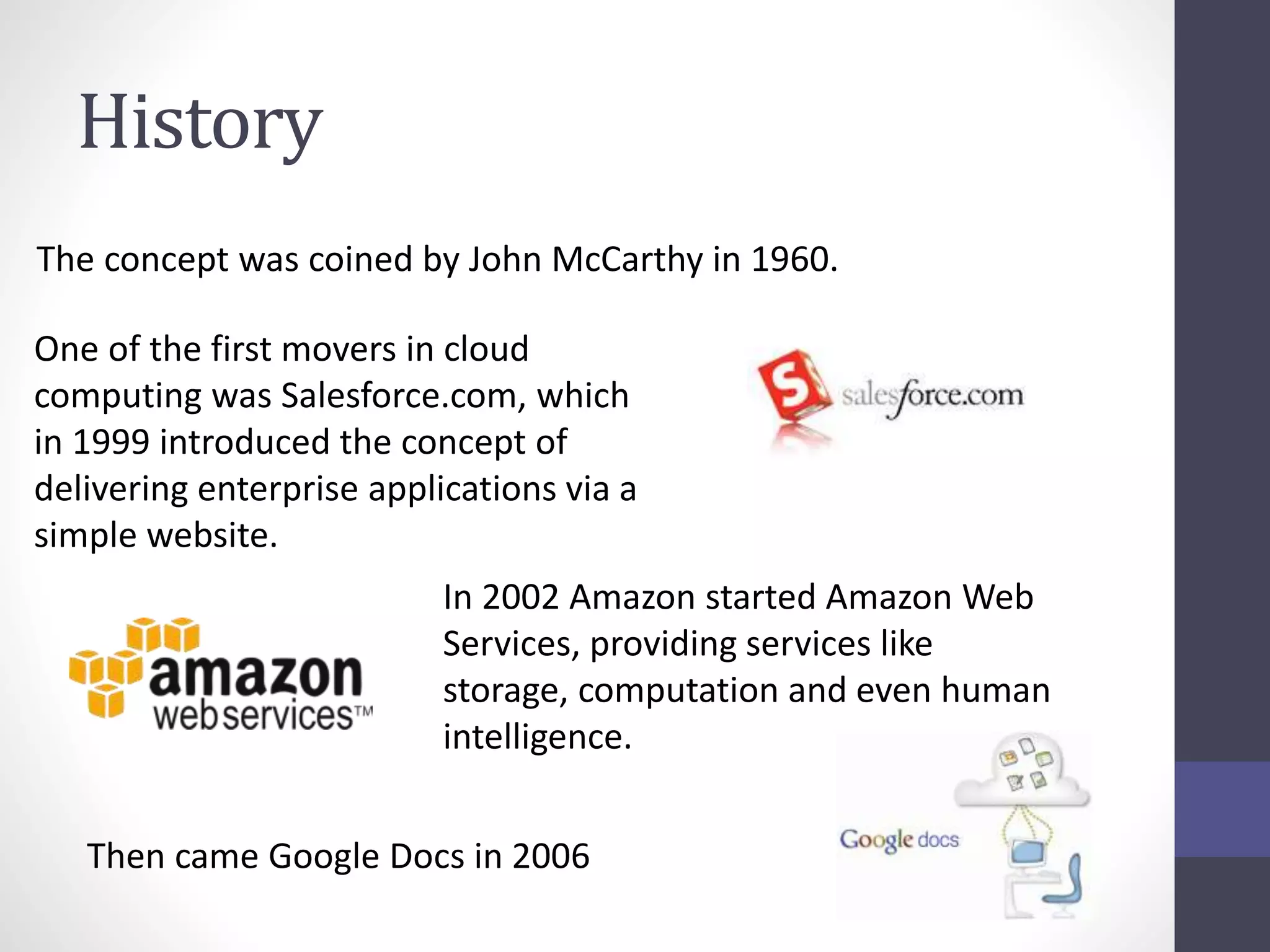 History
The concept was coined by John McCarthy in 1960.
One of the first movers in cloud
computing was Salesforce.com, which
in 1999 introduced the concept of
delivering enterprise applications via a
simple website.
In 2002 Amazon started Amazon Web
Services, providing services like
storage, computation and even human
intelligence.
Then came Google Docs in 2006
 
