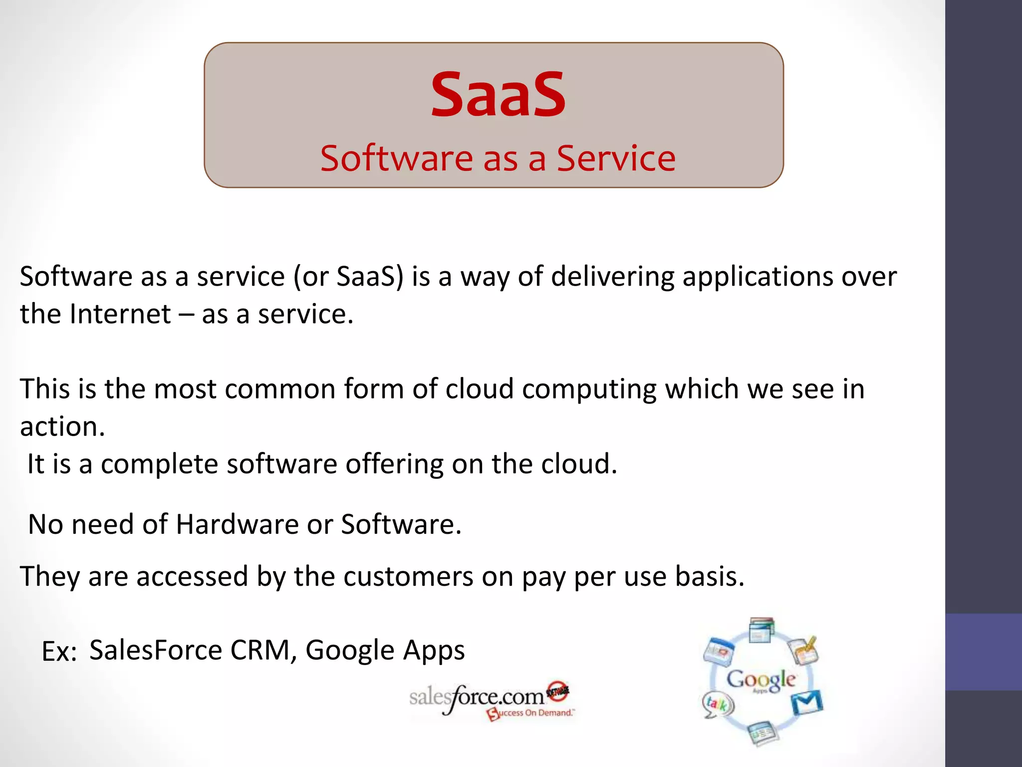 SaaS
Software as a Service
Software as a service (or SaaS) is a way of delivering applications over
the Internet – as a service.
This is the most common form of cloud computing which we see in
action.
It is a complete software offering on the cloud.
They are accessed by the customers on pay per use basis.
Ex:
No need of Hardware or Software.
SalesForce CRM, Google Apps
 