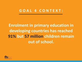 G O A L 4 C O N T E X T :
Enrolment in primary education in
developing countries has reached
91% but 57 million children remain
out of school.
 