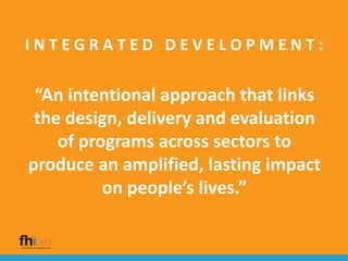 I N T E G R A T E D D E V E L O P M E N T :
“An intentional approach that links
the design, delivery and evaluation
of programs across sectors to
produce an amplified, lasting impact
on people’s lives.”
 