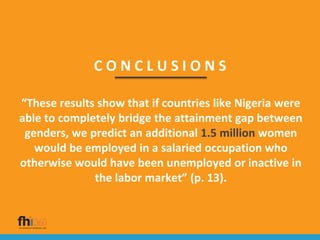 C O N C L U S I O N S
“These results show that if countries like Nigeria were
able to completely bridge the attainment gap between
genders, we predict an additional 1.5 million women
would be employed in a salaried occupation who
otherwise would have been unemployed or inactive in
the labor market” (p. 13).
 