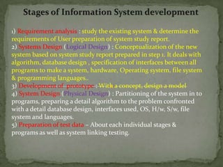 Stages of Information System development 1) Requirement analysis : study the existing system & determine the requirements of User preparation of system study report. 2) Systems Design (Logical Design) : Conceptualization of the new system based on system study report prepared in step 1. It deals with algorithm, database design , specification of interfaces between all programs to make a system, hardware, Operating system, file system & programming languages.. 3) Development of  prototype : With a concept, design a model 4) System Design (Physical Design) : Partitioning of the system in to programs, preparing a detail algorithm to the problem confronted  with a detail database design, interfaces used, OS, H/w, S/w, file system and languages. 5) Preparation of test data – About each individual stages & programs as well as system linking testing. 