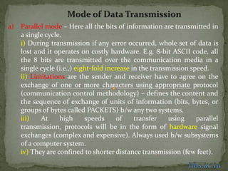 Mode of Data Transmission ,[object Object],Parallel mode – Here all the bits of information are transmitted in a single cycle. ,[object Object],i) During transmission if any error occurred, whole set of data is lost and it operates on costly hardware. E.g. 8-bit ASCII code, all the 8 bits are transmitted over the communication media in a single cycle (i.e.,) eight-fold increase in the transmission speed. ,[object Object],ii) Limitations are the sender and receiver have to agree on the exchange of one or more characters using appropriate protocol (communication control methodology) – defines the content and the sequence of exchange of units of information (bits, bytes, or groups of bytes called PACKETS) b/w any two systems.,[object Object],iii) At high speeds of transfer using parallel transmission, protocols will be in the form of hardware signal exchanges (complex and expensive). Always used b/w subsystems of a computer system.,[object Object],iv) They are confined to shorter distance transmission (few feet).,[object Object],hbs.ac.in,[object Object]