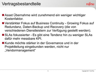 Vertragsbestandteile

 Asset Übernahme wird zunehmend ein weniger wichtiger
  Kostenfaktor.
 Verstärkter Fokus auf Business Continuity - Growing Fokus auf
  Redundanz, Daten-Backup und Recovery (die von
  verschiedenen Dienstleistern zur Verfügung gestellt werden).
 SLAs fokussierter - Es gibt eine Tendenz hin zu weniger SLAs
  dafür mehr messbare KPI.
 Kunde möchte stärker in der Governance und in der
  Projektleitung eingebunden werden, nicht nur
  „Vendormanagement“




                               9                      Copyright 2011 FUJITSU
 