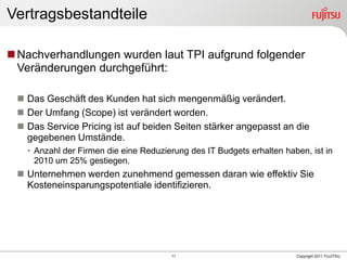Vertragsbestandteile

 Nachverhandlungen wurden laut TPI aufgrund folgender
  Veränderungen durchgeführt:

  Das Geschäft des Kunden hat sich mengenmäßig verändert.
  Der Umfang (Scope) ist verändert worden.
  Das Service Pricing ist auf beiden Seiten stärker angepasst an die
   gegebenen Umstände.
   • Anzahl der Firmen die eine Reduzierung des IT Budgets erhalten haben, ist in
     2010 um 25% gestiegen.
  Unternehmen werden zunehmend gemessen daran wie effektiv Sie
   Kosteneinsparungspotentiale identifizieren.




                                       11                              Copyright 2011 FUJITSU
 