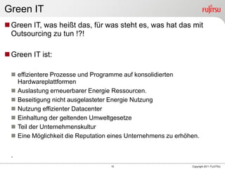 Green IT
 Green IT, was heißt das, für was steht es, was hat das mit
  Outsourcing zu tun !?!

 Green IT ist:

   effizientere Prozesse und Programme auf konsolidierten
    Hardwareplattformen
   Auslastung erneuerbarer Energie Ressourcen.
   Beseitigung nicht ausgelasteter Energie Nutzung
   Nutzung effizienter Datacenter
   Einhaltung der geltenden Umweltgesetze
   Teil der Unternehmenskultur
   Eine Möglichkeit die Reputation eines Unternehmens zu erhöhen.


  .
                                    15                         Copyright 2011 FUJITSU
 