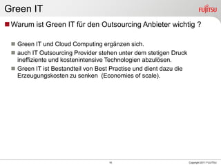 Green IT
 Warum ist Green IT für den Outsourcing Anbieter wichtig ?

  Green IT und Cloud Computing ergänzen sich.
  auch IT Outsourcing Provider stehen unter dem stetigen Druck
   ineffiziente und kostenintensive Technologien abzulösen.
  Green IT ist Bestandteil von Best Practise und dient dazu die
   Erzeugungskosten zu senken (Economies of scale).




                                    16                             Copyright 2011 FUJITSU
 