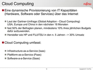 Cloud Computing
 Eine dynamische Provisionierung von IT Kapazitäten
  (Hardware, Software oder Services) über das Internet

  Laut der Gartner-Umfrage (Global Adoption - Cloud Computing)
   USA, Europa und China in den nächsten 18 Monaten
  fast 50% der Befragten planen, mindestens 10% ihres jährlichen Budgets
   dafür aufzuwenden.
  Hersteller wie HP und FUJITSU in den n. 5 Jahren - > 30% Umsatz


 Cloud Computing umfasst:

  Infrastructure-as-a-Service (Iaas)
  Plattform-as-a-Service (Paas)
  Software-a-a-Service (Saas)


                                        18                     Copyright 2011 FUJITSU
 