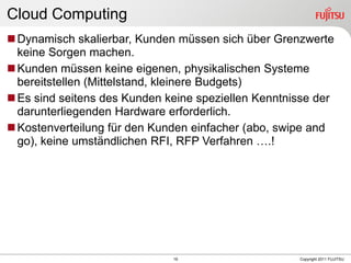Cloud Computing
 Dynamisch skalierbar, Kunden müssen sich über Grenzwerte
  keine Sorgen machen.
 Kunden müssen keine eigenen, physikalischen Systeme
  bereitstellen (Mittelstand, kleinere Budgets)
 Es sind seitens des Kunden keine speziellen Kenntnisse der
  darunterliegenden Hardware erforderlich.
 Kostenverteilung für den Kunden einfacher (abo, swipe and
  go), keine umständlichen RFI, RFP Verfahren ….!




                              19                     Copyright 2011 FUJITSU
 