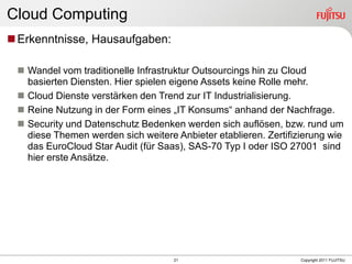 Cloud Computing
 Erkenntnisse, Hausaufgaben:

  Wandel vom traditionelle Infrastruktur Outsourcings hin zu Cloud
   basierten Diensten. Hier spielen eigene Assets keine Rolle mehr.
  Cloud Dienste verstärken den Trend zur IT Industrialisierung.
  Reine Nutzung in der Form eines „IT Konsums“ anhand der Nachfrage.
  Security und Datenschutz Bedenken werden sich auflösen, bzw. rund um
   diese Themen werden sich weitere Anbieter etablieren. Zertifizierung wie
   das EuroCloud Star Audit (für Saas), SAS-70 Typ I oder ISO 27001 sind
   hier erste Ansätze.




                                    21                           Copyright 2011 FUJITSU
 