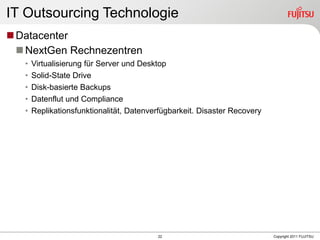 IT Outsourcing Technologie
 Datacenter
   NextGen Rechnezentren
   •   Virtualisierung für Server und Desktop
   •   Solid-State Drive
   •   Disk-basierte Backups
   •   Datenflut und Compliance
   •   Replikationsfunktionalität, Datenverfügbarkeit. Disaster Recovery




                                          22                               Copyright 2011 FUJITSU
 