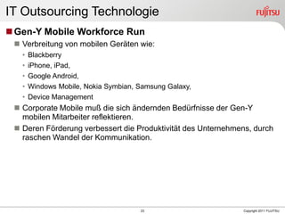 IT Outsourcing Technologie
 Gen-Y Mobile Workforce Run
  Verbreitung von mobilen Geräten wie:
   •   Blackberry
   •   iPhone, iPad,
   •   Google Android,
   •   Windows Mobile, Nokia Symbian, Samsung Galaxy,
   •   Device Management
  Corporate Mobile muß die sich ändernden Bedürfnisse der Gen-Y
   mobilen Mitarbeiter reflektieren.
  Deren Förderung verbessert die Produktivität des Unternehmens, durch
   raschen Wandel der Kommunikation.




                                      23                      Copyright 2011 FUJITSU
 