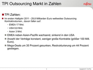 TPI Outsourcing Markt in Zahlen

 TPI Zahlen:
 Im ersten Halbjahr 2011 - 29,8 Milliarden Euro weltweites Outsourcing
  Kontraktvolumen., davon fallen auf:
    • EMEA 17 Mrd.
    • USA 9,8 Mrd.
    • Asien 3 Mrd.
   EMEA neben Asien-Pazifik wachsend, sinkend in den USA
   Anzahl der Verträge konstant, weniger große Kontrakte (größer 100 Mill.
    Euro).
   Mega-Deals um 35 Prozent gesunken, Restrukturierung um 44 Prozent
    gestiegen.




                                          3                               Copyright 2011 FUJITSU
 