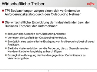 Wirtschaftliche Treiber
 TPI Beobachtungen zeigen einen sich verändernden
  Anforderungskatalog durch den Outsourcing Nehmer.

 Die wirtschaftliche Entwicklung der Industrieländer bzw. der
  Business Forecast der Unternehmen:

   stimuliert das Geschäft der Outsourcing Anbieter.
   Verringert die Laufzeit der Outsourcing Kontrakte.
   Ermöglicht eine optimistische Erwägung von Multi-sourcing/best of breed
    Ansätzen.
   Stellt die Kostenreduktion vor die Forderung die zu übernehmenden
    Kundenmitarbeiter langfristig zu beschäftigen.
   Erzeugt eine Abneigung der Kunden gegenüber Commitments zu
    Volumenangaben.



                                     5
 
