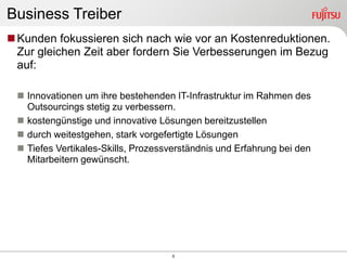 Business Treiber
 Kunden fokussieren sich nach wie vor an Kostenreduktionen.
  Zur gleichen Zeit aber fordern Sie Verbesserungen im Bezug
  auf:

  Innovationen um ihre bestehenden IT-Infrastruktur im Rahmen des
   Outsourcings stetig zu verbessern.
  kostengünstige und innovative Lösungen bereitzustellen
  durch weitestgehen, stark vorgefertigte Lösungen
  Tiefes Vertikales-Skills, Prozessverständnis und Erfahrung bei den
   Mitarbeitern gewünscht.




                                    6
 
