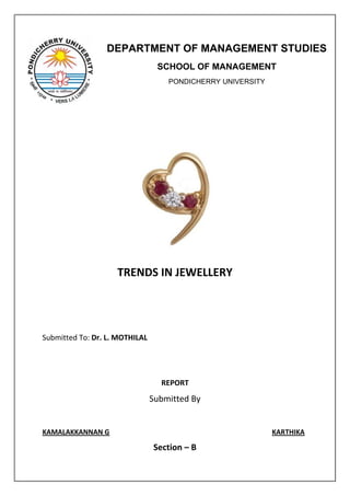 DEPARTMENT OF MANAGEMENT STUDIES
                                 SCHOOL OF MANAGEMENT
                                    PONDICHERRY UNIVERSITY




                    TRENDS IN JEWELLERY




Submitted To: Dr. L. MOTHILAL




                                  REPORT
                                Submitted By


KAMALAKKANNAN G                                              KARTHIKA

                                Section – B
 