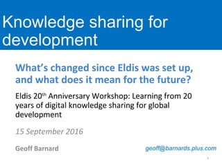 What’s changed since Eldis was set up,
and what does it mean for the future?
Eldis 20th
Anniversary Workshop: Learning from 20
years of digital knowledge sharing for global
development
15 September 2016
Geoff Barnard
www.ids.ac.uk
Knowledge sharing for
development
1
geoff@barnards.plus.com
 