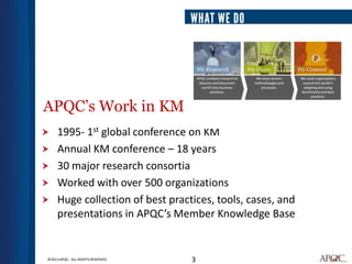 APQC’s Work in KM
    1995- 1st global conference on KM
    Annual KM conference – 18 years
    30 major research consortia
    Worked with over 500 organizations
    Huge collection of best practices, tools, cases, and
     presentations in APQC’s Member Knowledge Base


©2013 APQC. ALL RIGHTS RESERVED.   3
 