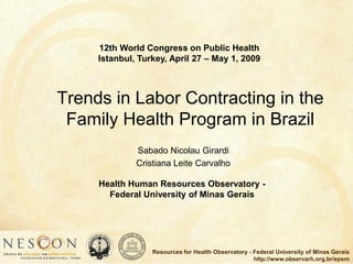 Human Resources for Health Observatory - Federal University of Minas Gerais
http://www.observarh.org.br/epsm
Trends in Labor Contracting in the
Family Health Program in Brazil
Sabado Nicolau Girardi
Cristiana Leite Carvalho
Health Human Resources Observatory -
Federal University of Minas Gerais
12th World Congress on Public Health
Istanbul, Turkey, April 27 – May 1, 2009
 