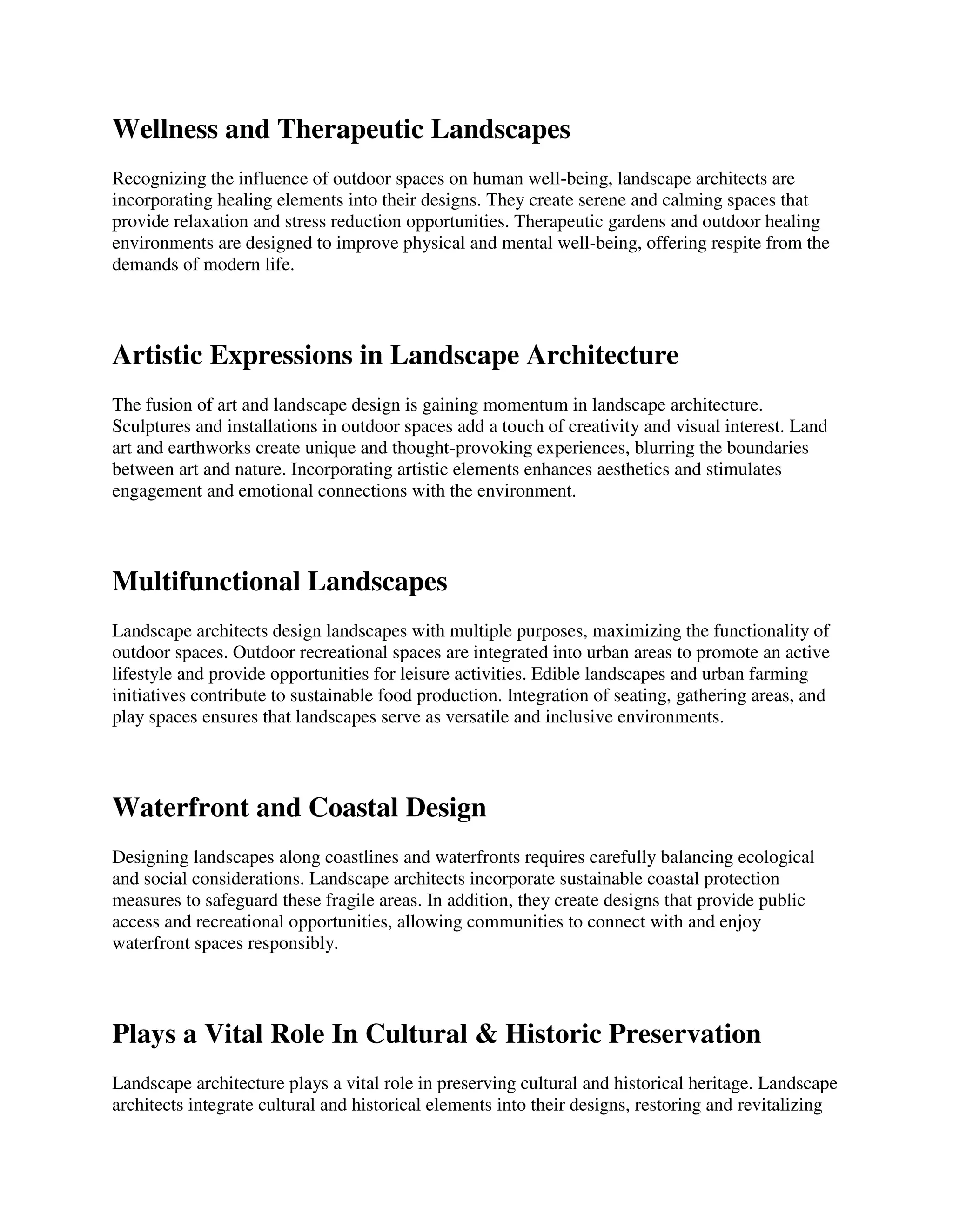 Wellness and Therapeutic Landscapes
Recognizing the influence of outdoor spaces on human well-being, landscape architects are
incorporating healing elements into their designs. They create serene and calming spaces that
provide relaxation and stress reduction opportunities. Therapeutic gardens and outdoor healing
environments are designed to improve physical and mental well-being, offering respite from the
demands of modern life.
Artistic Expressions in Landscape Architecture
The fusion of art and landscape design is gaining momentum in landscape architecture.
Sculptures and installations in outdoor spaces add a touch of creativity and visual interest. Land
art and earthworks create unique and thought-provoking experiences, blurring the boundaries
between art and nature. Incorporating artistic elements enhances aesthetics and stimulates
engagement and emotional connections with the environment.
Multifunctional Landscapes
Landscape architects design landscapes with multiple purposes, maximizing the functionality of
outdoor spaces. Outdoor recreational spaces are integrated into urban areas to promote an active
lifestyle and provide opportunities for leisure activities. Edible landscapes and urban farming
initiatives contribute to sustainable food production. Integration of seating, gathering areas, and
play spaces ensures that landscapes serve as versatile and inclusive environments.
Waterfront and Coastal Design
Designing landscapes along coastlines and waterfronts requires carefully balancing ecological
and social considerations. Landscape architects incorporate sustainable coastal protection
measures to safeguard these fragile areas. In addition, they create designs that provide public
access and recreational opportunities, allowing communities to connect with and enjoy
waterfront spaces responsibly.
Plays a Vital Role In Cultural & Historic Preservation
Landscape architecture plays a vital role in preserving cultural and historical heritage. Landscape
architects integrate cultural and historical elements into their designs, restoring and revitalizing
 