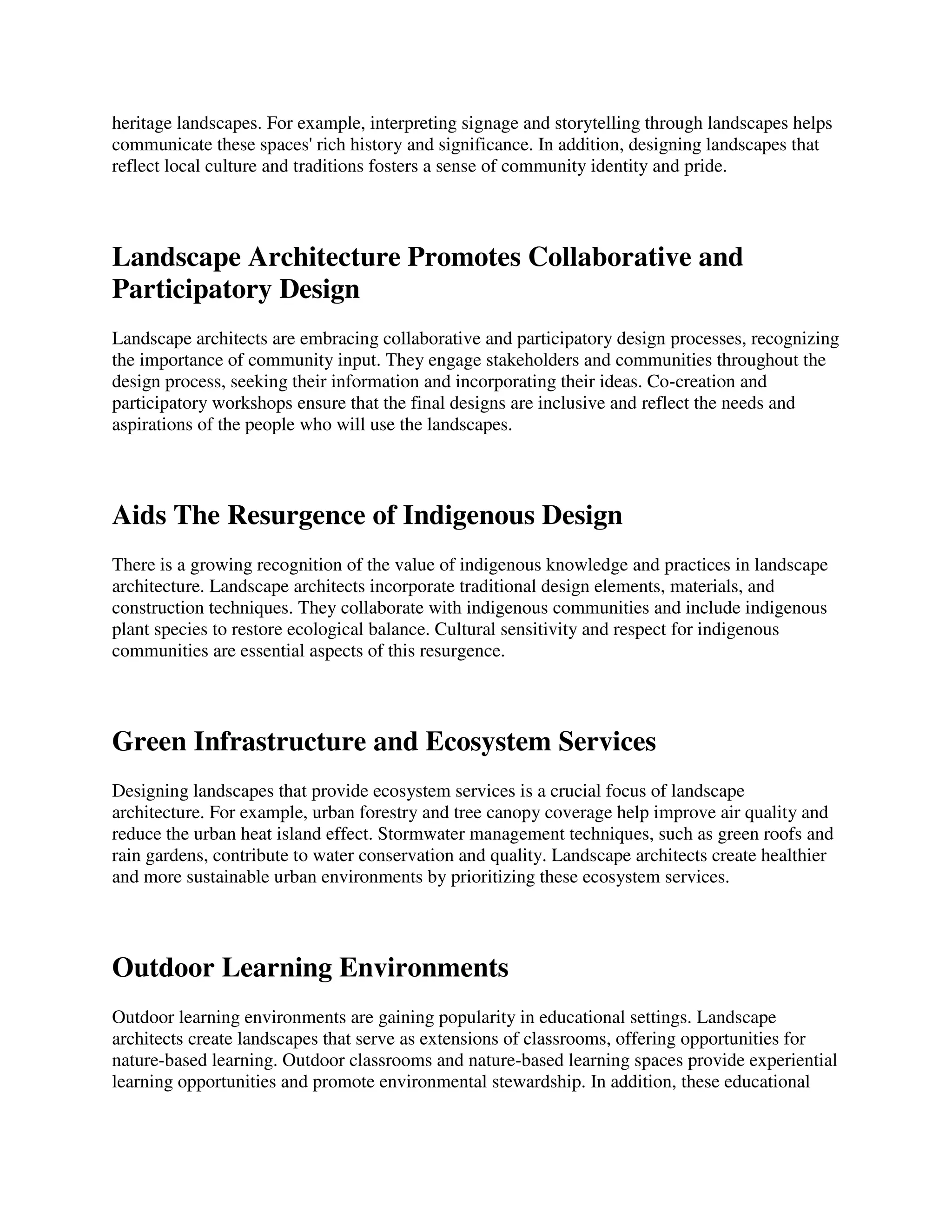 heritage landscapes. For example, interpreting signage and storytelling through landscapes helps
communicate these spaces' rich history and significance. In addition, designing landscapes that
reflect local culture and traditions fosters a sense of community identity and pride.
Landscape Architecture Promotes Collaborative and
Participatory Design
Landscape architects are embracing collaborative and participatory design processes, recognizing
the importance of community input. They engage stakeholders and communities throughout the
design process, seeking their information and incorporating their ideas. Co-creation and
participatory workshops ensure that the final designs are inclusive and reflect the needs and
aspirations of the people who will use the landscapes.
Aids The Resurgence of Indigenous Design
There is a growing recognition of the value of indigenous knowledge and practices in landscape
architecture. Landscape architects incorporate traditional design elements, materials, and
construction techniques. They collaborate with indigenous communities and include indigenous
plant species to restore ecological balance. Cultural sensitivity and respect for indigenous
communities are essential aspects of this resurgence.
Green Infrastructure and Ecosystem Services
Designing landscapes that provide ecosystem services is a crucial focus of landscape
architecture. For example, urban forestry and tree canopy coverage help improve air quality and
reduce the urban heat island effect. Stormwater management techniques, such as green roofs and
rain gardens, contribute to water conservation and quality. Landscape architects create healthier
and more sustainable urban environments by prioritizing these ecosystem services.
Outdoor Learning Environments
Outdoor learning environments are gaining popularity in educational settings. Landscape
architects create landscapes that serve as extensions of classrooms, offering opportunities for
nature-based learning. Outdoor classrooms and nature-based learning spaces provide experiential
learning opportunities and promote environmental stewardship. In addition, these educational
 