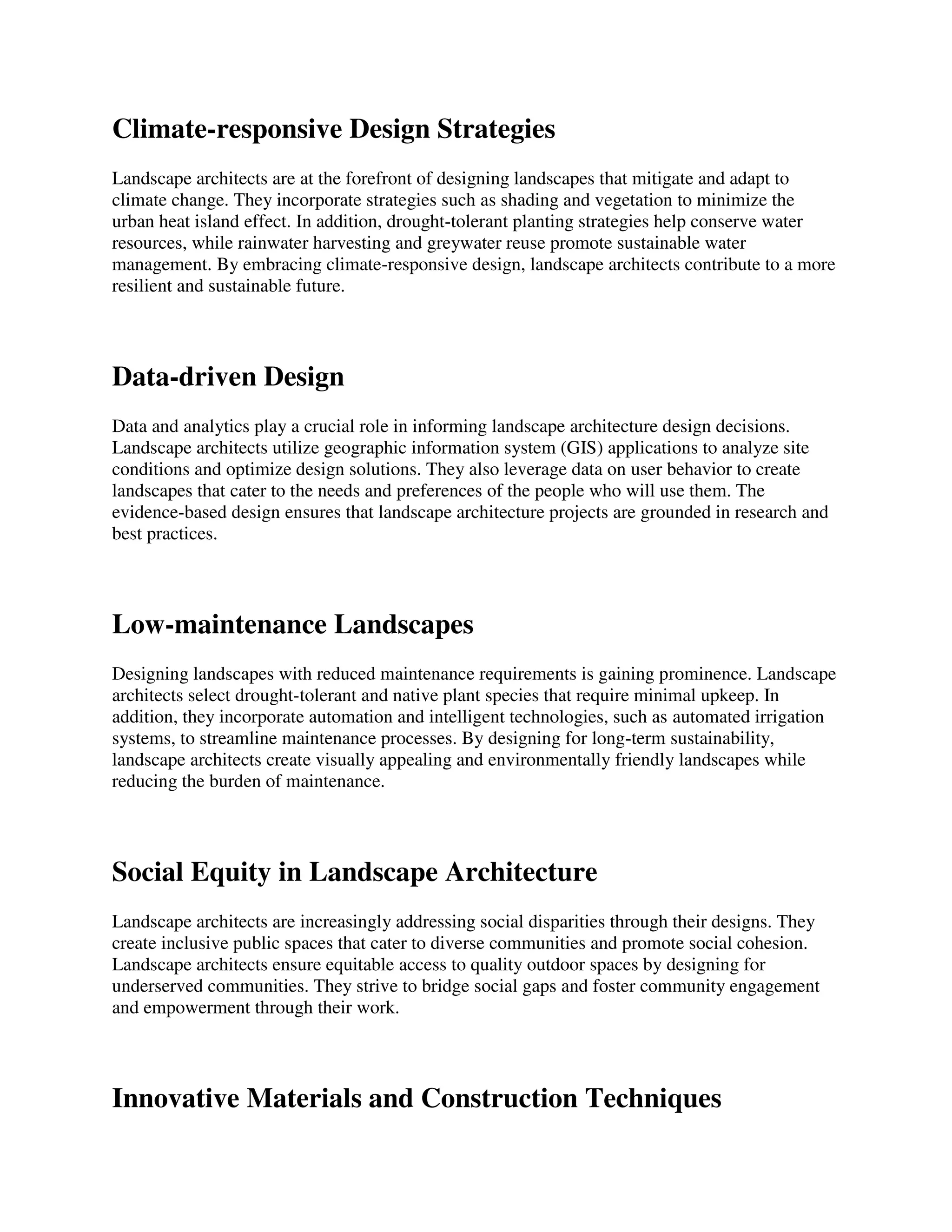 Climate-responsive Design Strategies
Landscape architects are at the forefront of designing landscapes that mitigate and adapt to
climate change. They incorporate strategies such as shading and vegetation to minimize the
urban heat island effect. In addition, drought-tolerant planting strategies help conserve water
resources, while rainwater harvesting and greywater reuse promote sustainable water
management. By embracing climate-responsive design, landscape architects contribute to a more
resilient and sustainable future.
Data-driven Design
Data and analytics play a crucial role in informing landscape architecture design decisions.
Landscape architects utilize geographic information system (GIS) applications to analyze site
conditions and optimize design solutions. They also leverage data on user behavior to create
landscapes that cater to the needs and preferences of the people who will use them. The
evidence-based design ensures that landscape architecture projects are grounded in research and
best practices.
Low-maintenance Landscapes
Designing landscapes with reduced maintenance requirements is gaining prominence. Landscape
architects select drought-tolerant and native plant species that require minimal upkeep. In
addition, they incorporate automation and intelligent technologies, such as automated irrigation
systems, to streamline maintenance processes. By designing for long-term sustainability,
landscape architects create visually appealing and environmentally friendly landscapes while
reducing the burden of maintenance.
Social Equity in Landscape Architecture
Landscape architects are increasingly addressing social disparities through their designs. They
create inclusive public spaces that cater to diverse communities and promote social cohesion.
Landscape architects ensure equitable access to quality outdoor spaces by designing for
underserved communities. They strive to bridge social gaps and foster community engagement
and empowerment through their work.
Innovative Materials and Construction Techniques
 