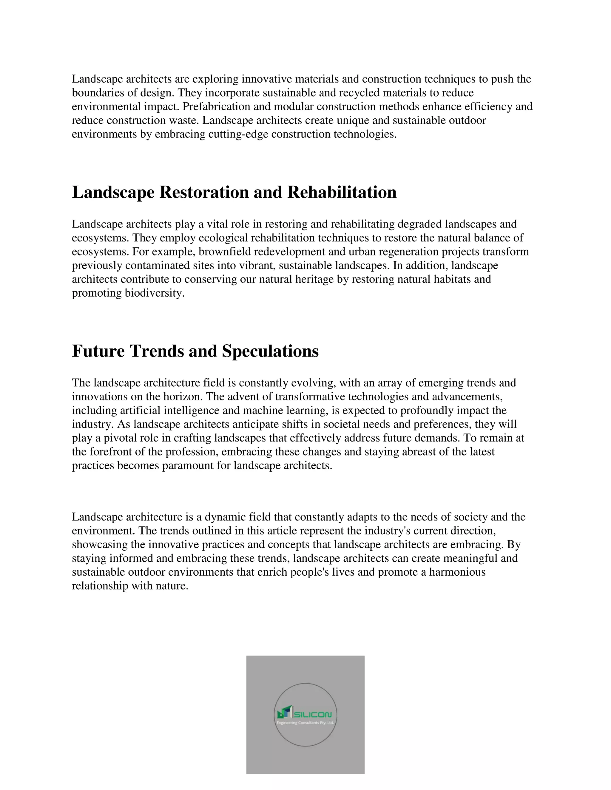 Landscape architects are exploring innovative materials and construction techniques to push the
boundaries of design. They incorporate sustainable and recycled materials to reduce
environmental impact. Prefabrication and modular construction methods enhance efficiency and
reduce construction waste. Landscape architects create unique and sustainable outdoor
environments by embracing cutting-edge construction technologies.
Landscape Restoration and Rehabilitation
Landscape architects play a vital role in restoring and rehabilitating degraded landscapes and
ecosystems. They employ ecological rehabilitation techniques to restore the natural balance of
ecosystems. For example, brownfield redevelopment and urban regeneration projects transform
previously contaminated sites into vibrant, sustainable landscapes. In addition, landscape
architects contribute to conserving our natural heritage by restoring natural habitats and
promoting biodiversity.
Future Trends and Speculations
The landscape architecture field is constantly evolving, with an array of emerging trends and
innovations on the horizon. The advent of transformative technologies and advancements,
including artificial intelligence and machine learning, is expected to profoundly impact the
industry. As landscape architects anticipate shifts in societal needs and preferences, they will
play a pivotal role in crafting landscapes that effectively address future demands. To remain at
the forefront of the profession, embracing these changes and staying abreast of the latest
practices becomes paramount for landscape architects.
Landscape architecture is a dynamic field that constantly adapts to the needs of society and the
environment. The trends outlined in this article represent the industry's current direction,
showcasing the innovative practices and concepts that landscape architects are embracing. By
staying informed and embracing these trends, landscape architects can create meaningful and
sustainable outdoor environments that enrich people's lives and promote a harmonious
relationship with nature.
 