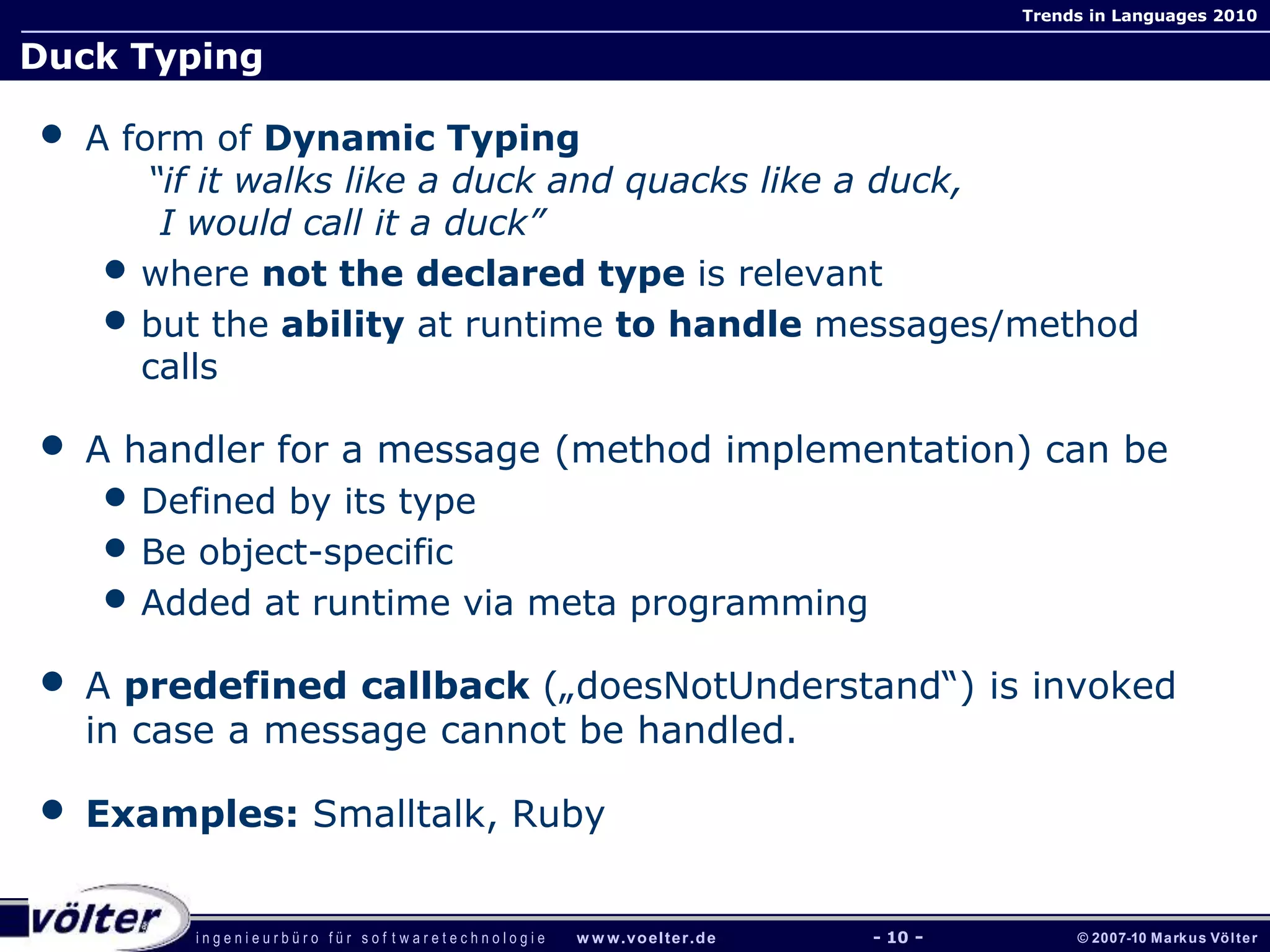 i n g e n i e u r b ü r o f ü r s o f t w a r e t e c h n o l o g i e w w w.voelter.de © 2007-10 Markus Völter
Trends in Languages 2010
- 10 -
Duck Typing
• A form of Dynamic Typing
“if it walks like a duck and quacks like a duck,
I would call it a duck”
• where not the declared type is relevant
• but the ability at runtime to handle messages/method
calls
• A handler for a message (method implementation) can be
• Defined by its type
• Be object-specific
• Added at runtime via meta programming
• A predefined callback („doesNotUnderstand“) is invoked
in case a message cannot be handled.
• Examples: Smalltalk, Ruby
 