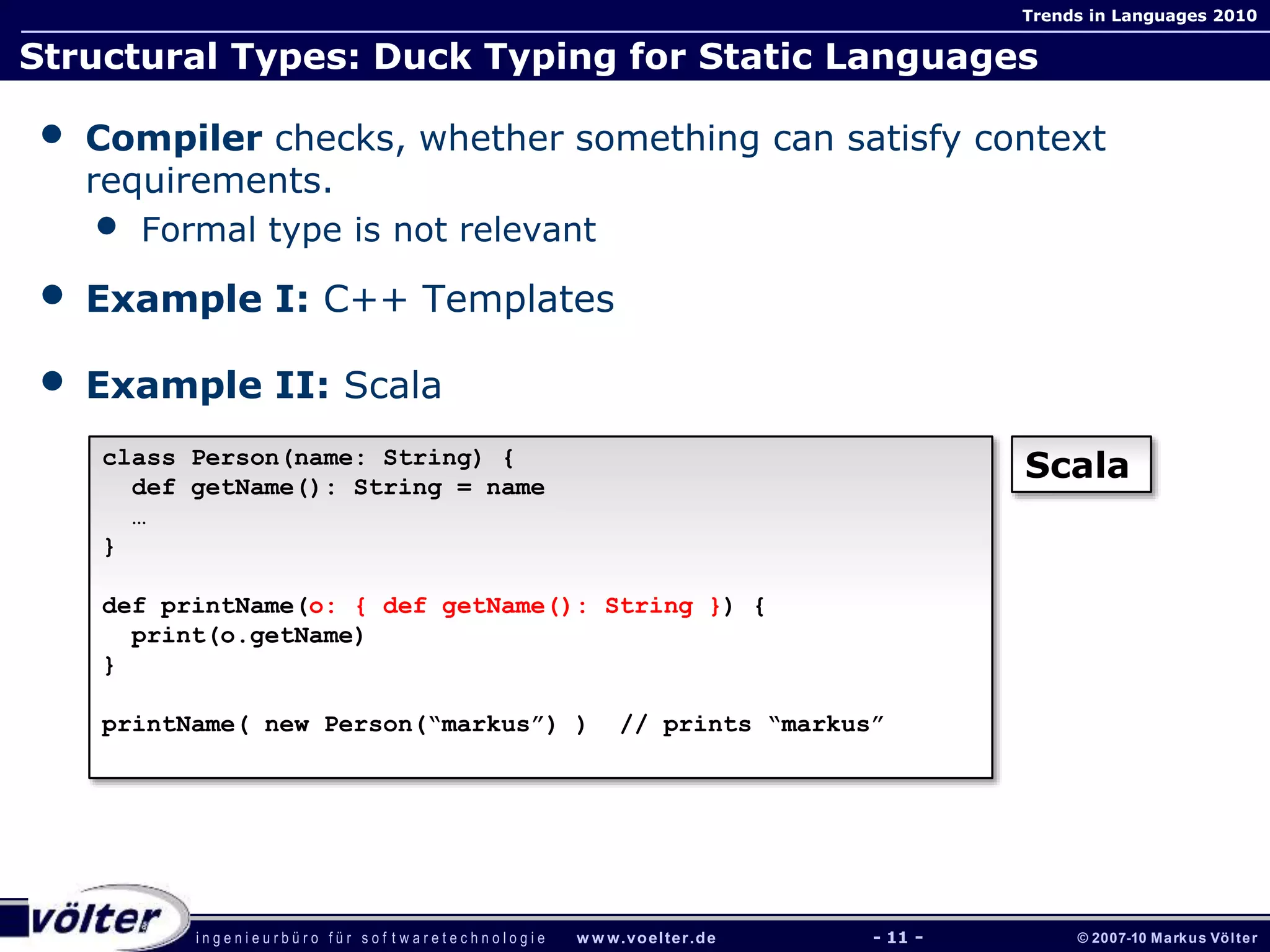 i n g e n i e u r b ü r o f ü r s o f t w a r e t e c h n o l o g i e w w w.voelter.de © 2007-10 Markus Völter
Trends in Languages 2010
- 11 -
Structural Types: Duck Typing for Static Languages
• Compiler checks, whether something can satisfy context
requirements.
• Formal type is not relevant
• Example I: C++ Templates
• Example II: Scala
class Person(name: String) {
def getName(): String = name
…
}
def printName(o: { def getName(): String }) {
print(o.getName)
}
printName( new Person(“markus”) ) // prints “markus”
Scala
 