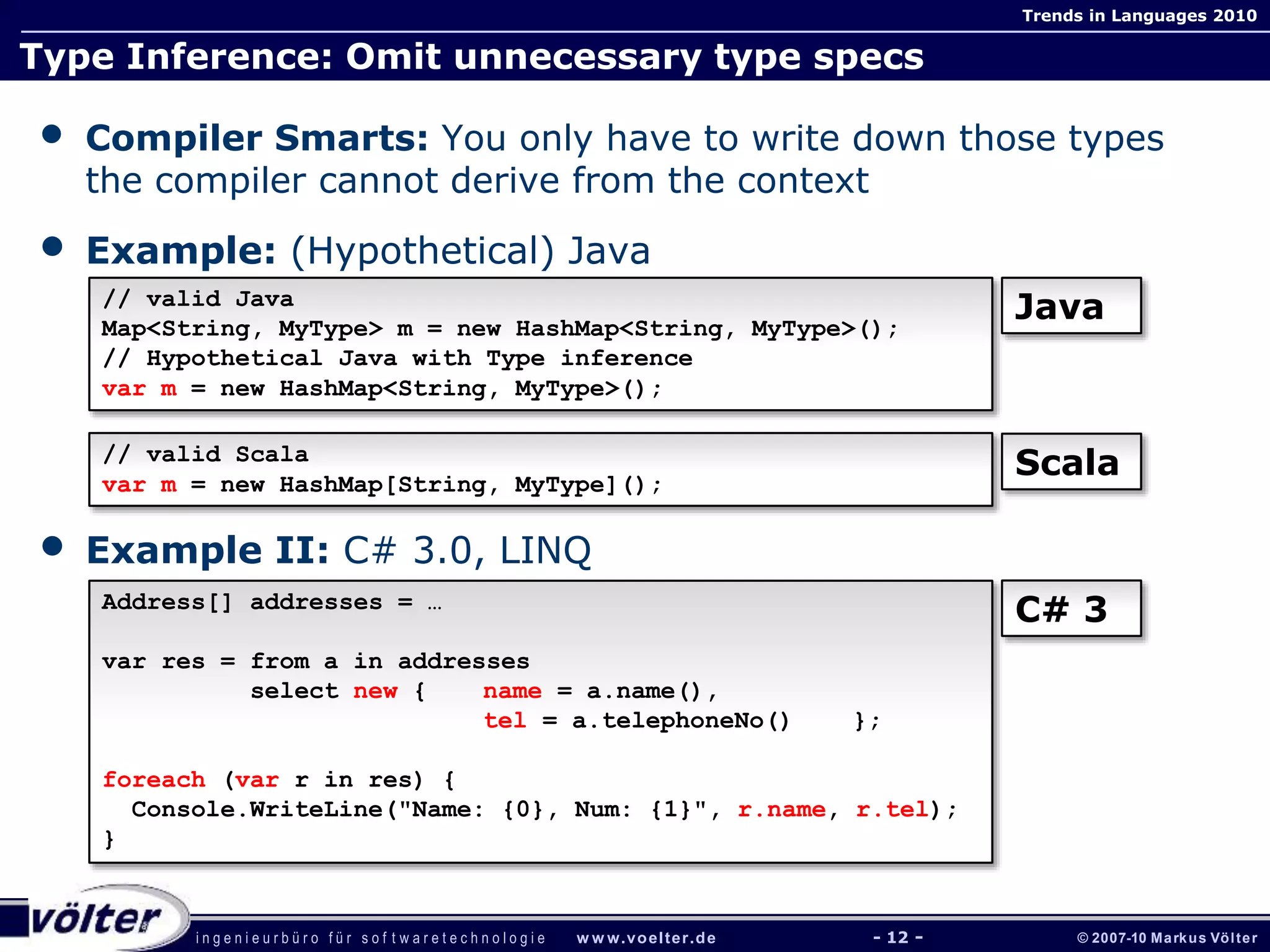 i n g e n i e u r b ü r o f ü r s o f t w a r e t e c h n o l o g i e w w w.voelter.de © 2007-10 Markus Völter
Trends in Languages 2010
- 12 -
Type Inference: Omit unnecessary type specs
• Compiler Smarts: You only have to write down those types
the compiler cannot derive from the context
• Example: (Hypothetical) Java
• Example II: C# 3.0, LINQ
// valid Java
Map<String, MyType> m = new HashMap<String, MyType>();
// Hypothetical Java with Type inference
var m = new HashMap<String, MyType>();
Address[] addresses = …
var res = from a in addresses
select new { name = a.name(),
tel = a.telephoneNo() };
foreach (var r in res) {
Console.WriteLine("Name: {0}, Num: {1}", r.name, r.tel);
}
// valid Scala
var m = new HashMap[String, MyType]();
Java
Scala
C# 3
 