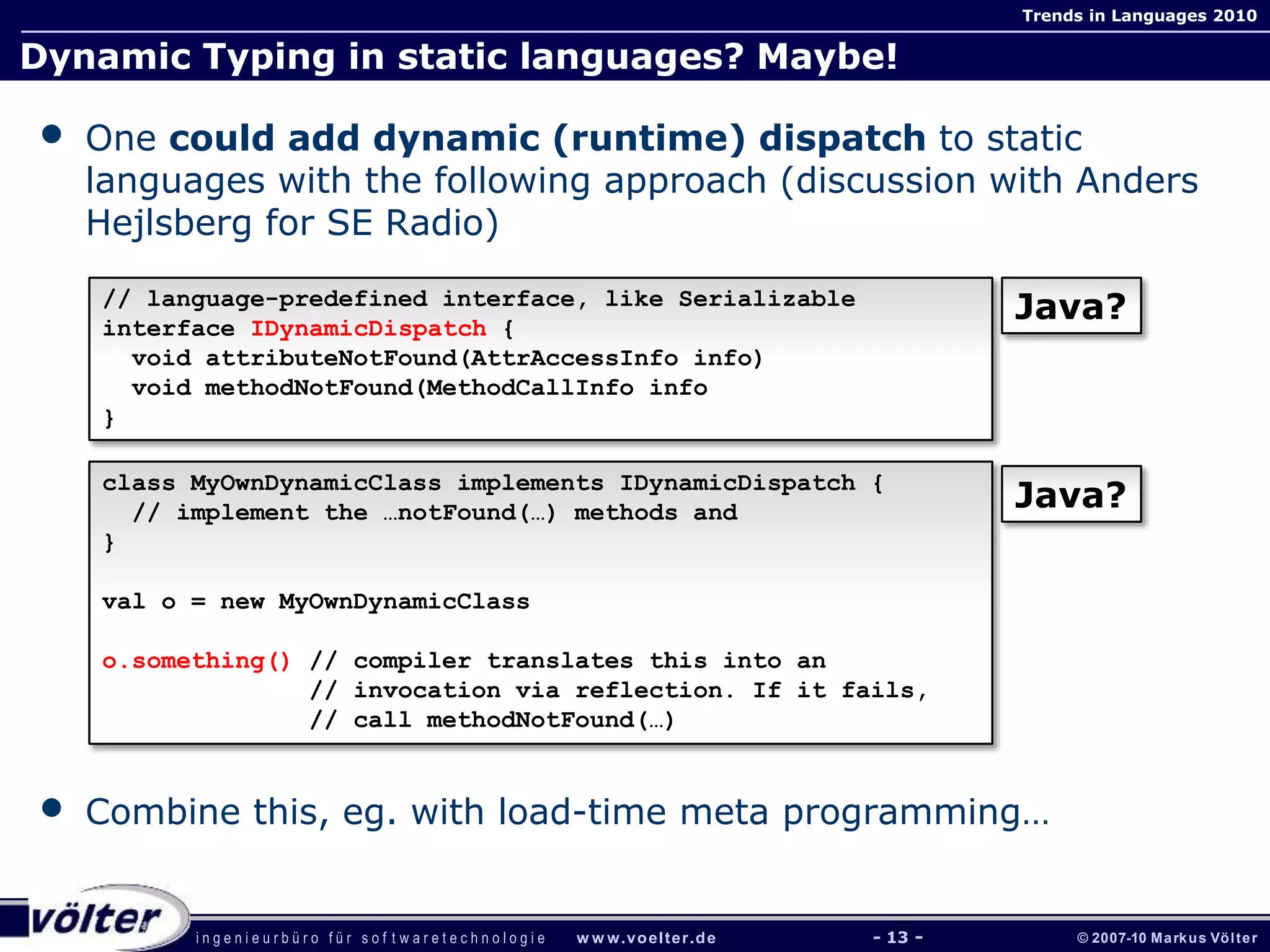 i n g e n i e u r b ü r o f ü r s o f t w a r e t e c h n o l o g i e w w w.voelter.de © 2007-10 Markus Völter
Trends in Languages 2010
- 13 -
Dynamic Typing in static languages? Maybe!
• One could add dynamic (runtime) dispatch to static
languages with the following approach (discussion with Anders
Hejlsberg for SE Radio)
• Combine this, eg. with load-time meta programming…
// language-predefined interface, like Serializable
interface IDynamicDispatch {
void attributeNotFound(AttrAccessInfo info)
void methodNotFound(MethodCallInfo info
}
class MyOwnDynamicClass implements IDynamicDispatch {
// implement the …notFound(…) methods and
}
val o = new MyOwnDynamicClass
o.something() // compiler translates this into an
// invocation via reflection. If it fails,
// call methodNotFound(…)
Java?
Java?
 