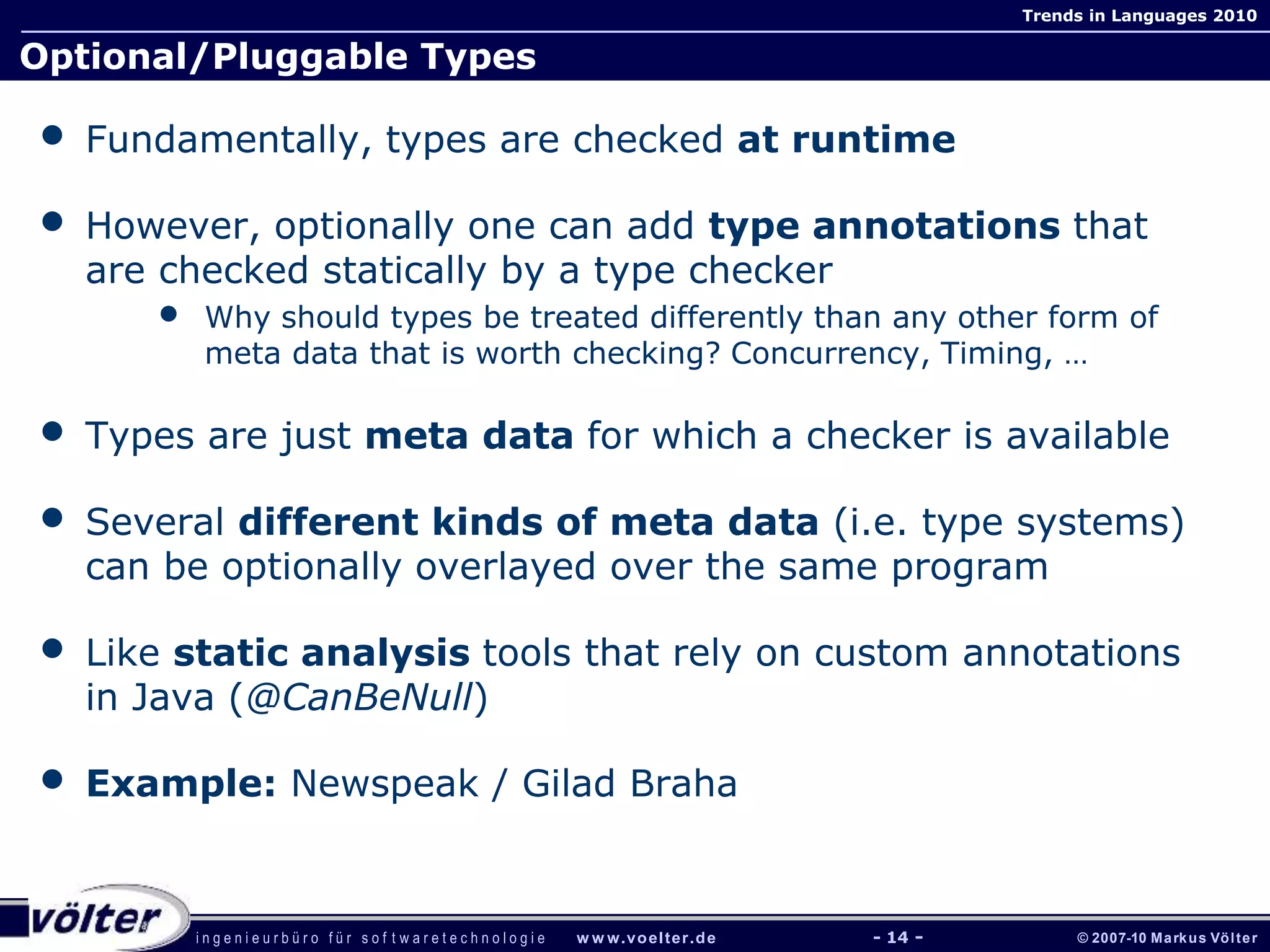 i n g e n i e u r b ü r o f ü r s o f t w a r e t e c h n o l o g i e w w w.voelter.de © 2007-10 Markus Völter
Trends in Languages 2010
- 14 -
Optional/Pluggable Types
• Fundamentally, types are checked at runtime
• However, optionally one can add type annotations that
are checked statically by a type checker
• Why should types be treated differently than any other form of
meta data that is worth checking? Concurrency, Timing, …
• Types are just meta data for which a checker is available
• Several different kinds of meta data (i.e. type systems)
can be optionally overlayed over the same program
• Like static analysis tools that rely on custom annotations
in Java (@CanBeNull)
• Example: Newspeak / Gilad Braha
 