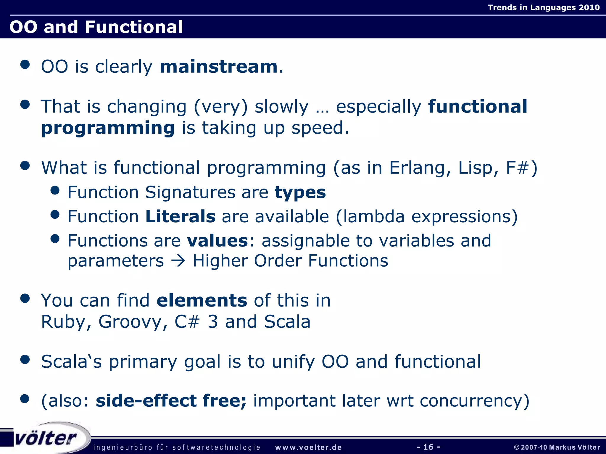 i n g e n i e u r b ü r o f ü r s o f t w a r e t e c h n o l o g i e w w w.voelter.de © 2007-10 Markus Völter
Trends in Languages 2010
- 16 -
OO and Functional
• OO is clearly mainstream.
• That is changing (very) slowly … especially functional
programming is taking up speed.
• What is functional programming (as in Erlang, Lisp, F#)
• Function Signatures are types
• Function Literals are available (lambda expressions)
• Functions are values: assignable to variables and
parameters  Higher Order Functions
• You can find elements of this in
Ruby, Groovy, C# 3 and Scala
• Scala‘s primary goal is to unify OO and functional
• (also: side-effect free; important later wrt concurrency)
 