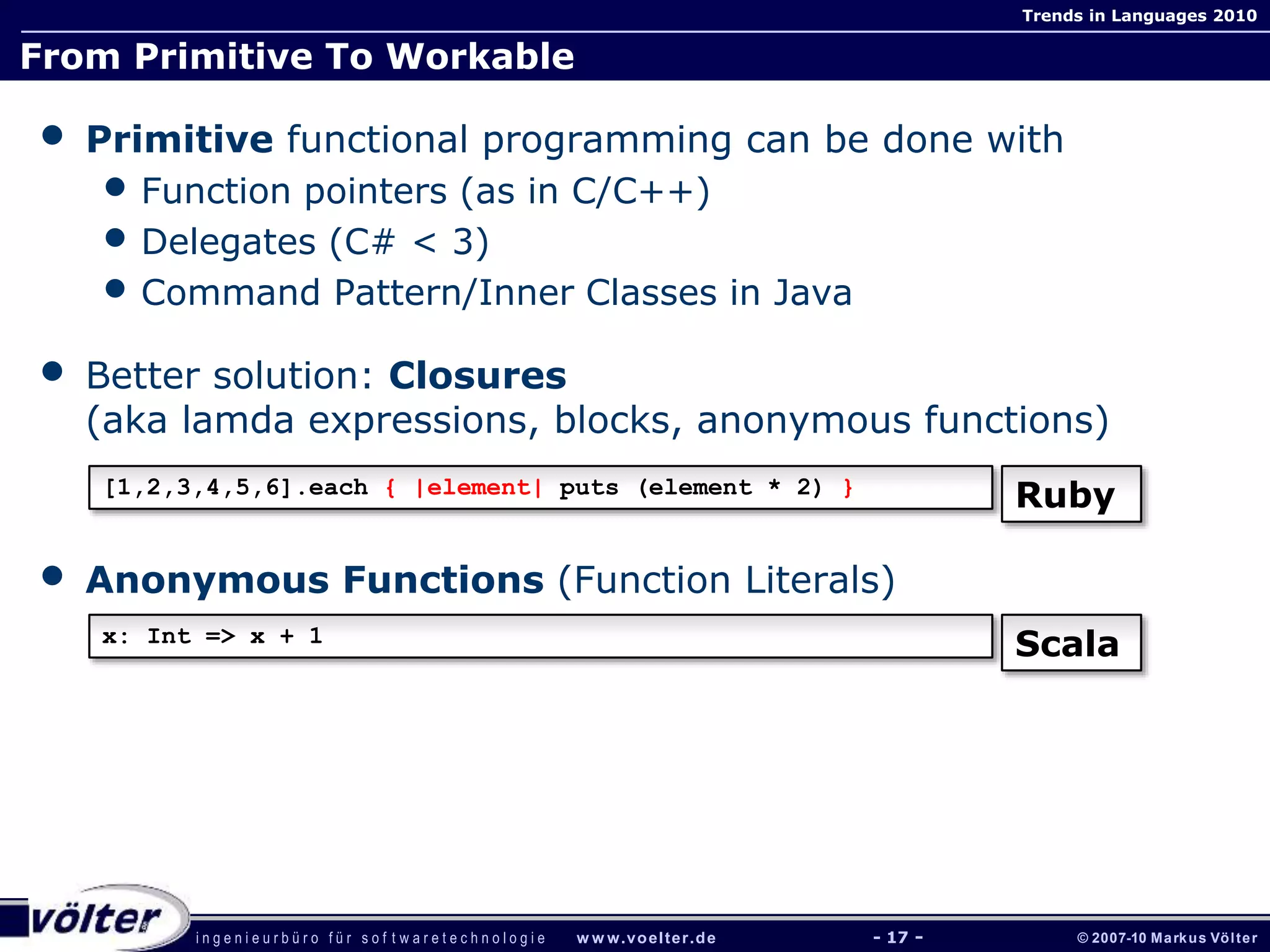 i n g e n i e u r b ü r o f ü r s o f t w a r e t e c h n o l o g i e w w w.voelter.de © 2007-10 Markus Völter
Trends in Languages 2010
- 17 -
From Primitive To Workable
• Primitive functional programming can be done with
• Function pointers (as in C/C++)
• Delegates (C# < 3)
• Command Pattern/Inner Classes in Java
• Better solution: Closures
(aka lamda expressions, blocks, anonymous functions)
• Anonymous Functions (Function Literals)
[1,2,3,4,5,6].each { |element| puts (element * 2) }
Ruby
x: Int => x + 1
Scala
 