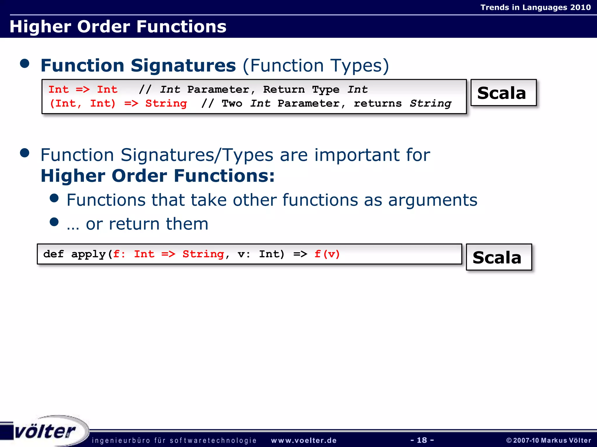 i n g e n i e u r b ü r o f ü r s o f t w a r e t e c h n o l o g i e w w w.voelter.de © 2007-10 Markus Völter
Trends in Languages 2010
- 18 -
Higher Order Functions
• Function Signatures (Function Types)
• Function Signatures/Types are important for
Higher Order Functions:
• Functions that take other functions as arguments
• … or return them
Int => Int // Int Parameter, Return Type Int
(Int, Int) => String // Two Int Parameter, returns String
Scala
def apply(f: Int => String, v: Int) => f(v)
Scala
 